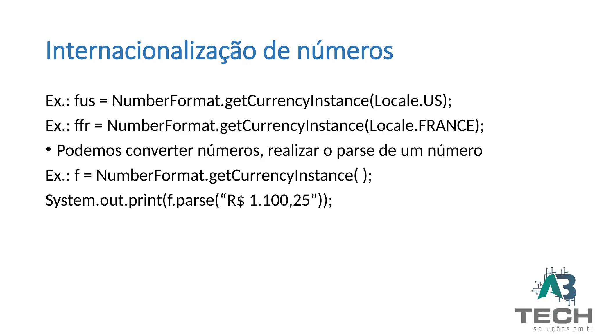 Internacionalização de números
Ex.: fus = NumberFormat.getCurrencyInstance(Locale.US);
Ex.: ffr = NumberFormat.getCurrencyInstance(Locale.FRANCE);
• Podemos converter números, realizar o parse de um número
Ex.: f = NumberFormat.getCurrencyInstance( );
System.out.print(f.parse(“R$ 1.100,25”));
 