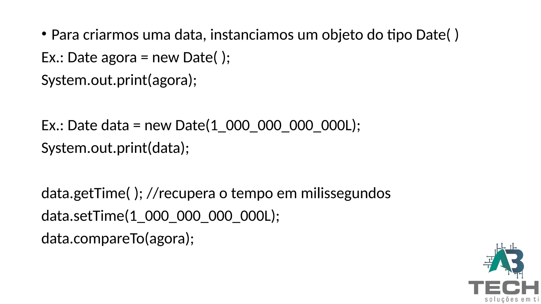 • Para criarmos uma data, instanciamos um objeto do tipo Date( )
Ex.: Date agora = new Date( );
System.out.print(agora);
Ex.: Date data = new Date(1_000_000_000_000L);
System.out.print(data);
data.getTime( ); //recupera o tempo em milissegundos
data.setTime(1_000_000_000_000L);
data.compareTo(agora);
 