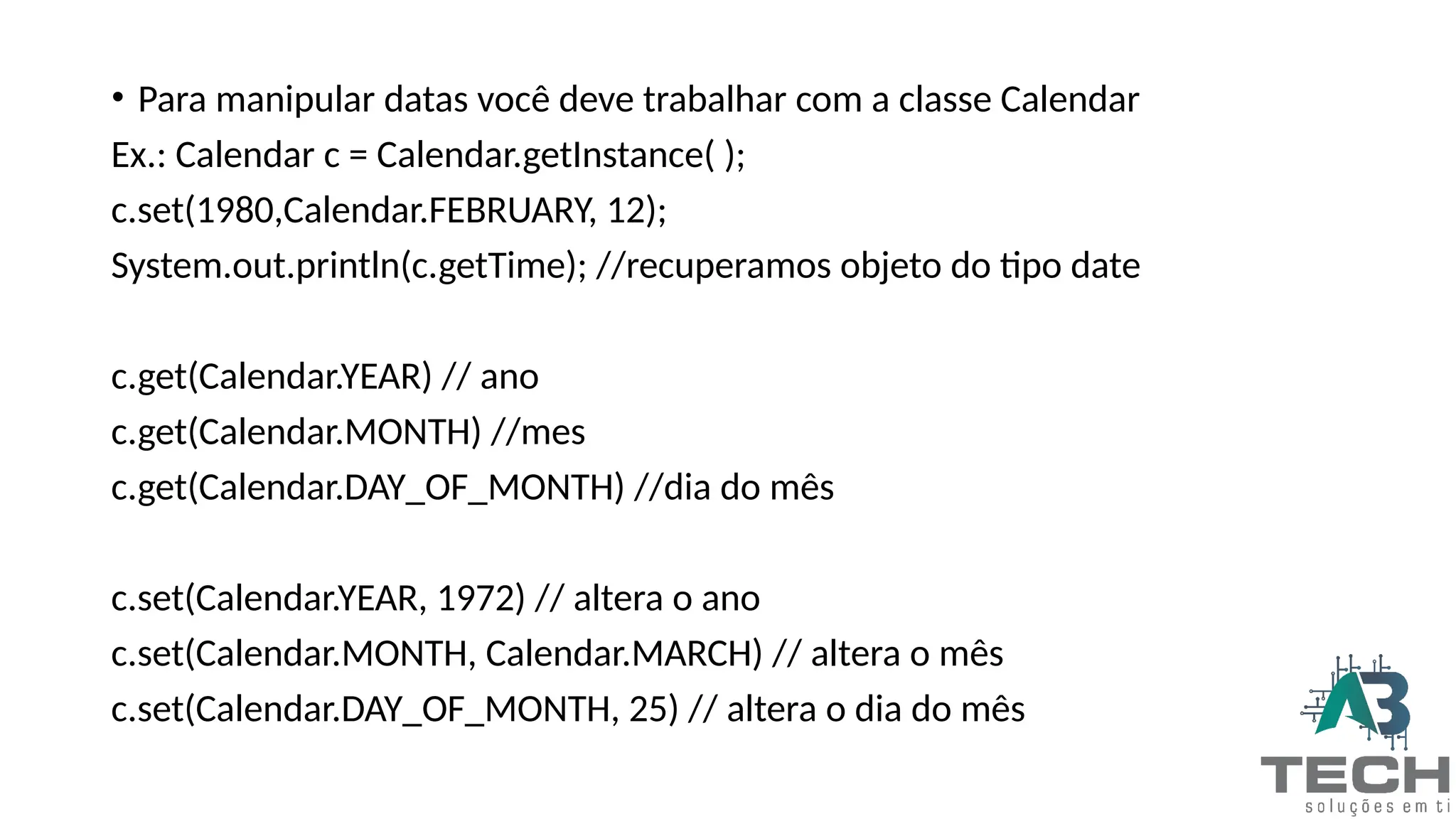 • Para manipular datas você deve trabalhar com a classe Calendar
Ex.: Calendar c = Calendar.getInstance( );
c.set(1980,Calendar.FEBRUARY, 12);
System.out.println(c.getTime); //recuperamos objeto do tipo date
c.get(Calendar.YEAR) // ano
c.get(Calendar.MONTH) //mes
c.get(Calendar.DAY_OF_MONTH) //dia do mês
c.set(Calendar.YEAR, 1972) // altera o ano
c.set(Calendar.MONTH, Calendar.MARCH) // altera o mês
c.set(Calendar.DAY_OF_MONTH, 25) // altera o dia do mês
 