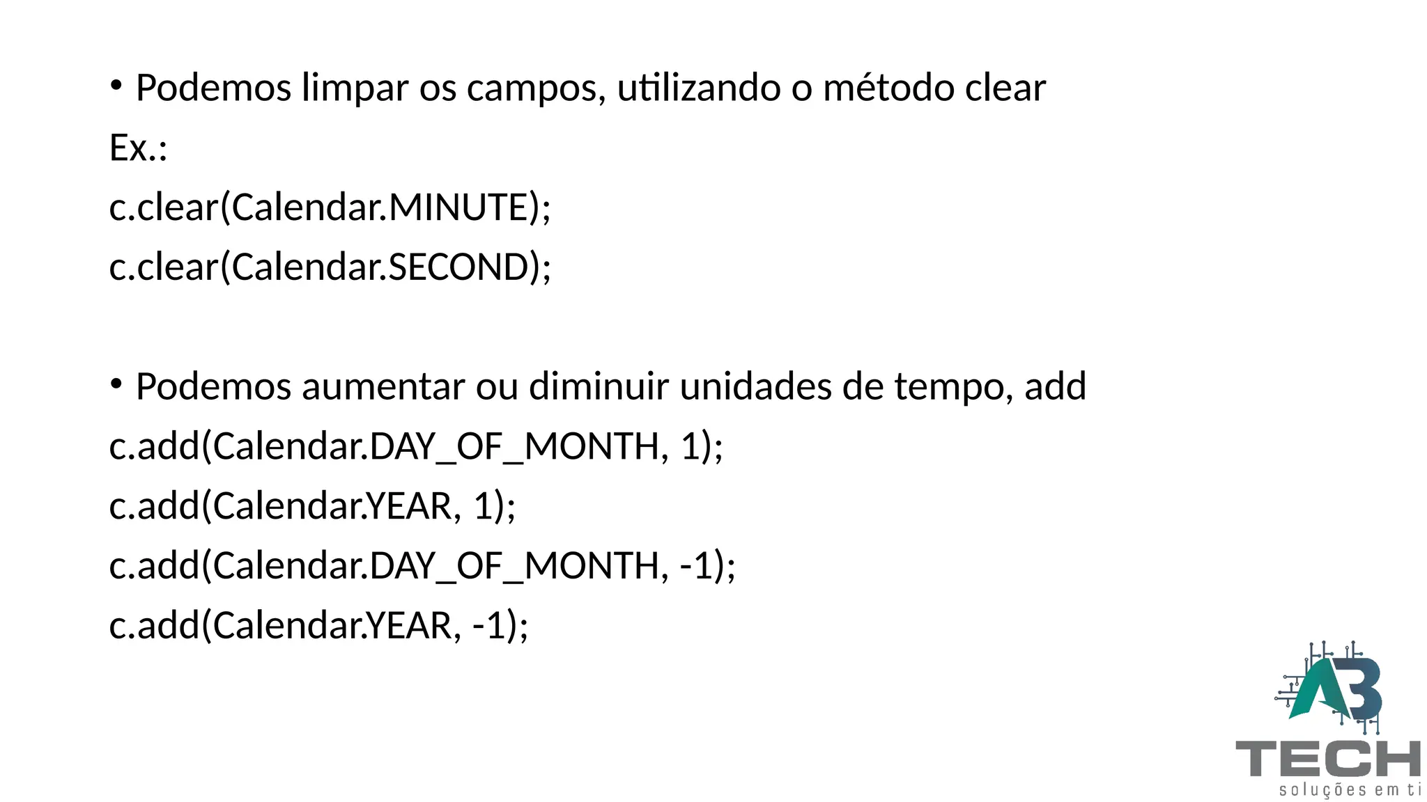 • Podemos limpar os campos, utilizando o método clear
Ex.:
c.clear(Calendar.MINUTE);
c.clear(Calendar.SECOND);
• Podemos aumentar ou diminuir unidades de tempo, add
c.add(Calendar.DAY_OF_MONTH, 1);
c.add(Calendar.YEAR, 1);
c.add(Calendar.DAY_OF_MONTH, -1);
c.add(Calendar.YEAR, -1);
 