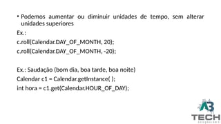 • Podemos aumentar ou diminuir unidades de tempo, sem alterar
unidades superiores
Ex.:
c.roll(Calendar.DAY_OF_MONTH, 20);
c.roll(Calendar.DAY_OF_MONTH, -20);
Ex.: Saudação (bom dia, boa tarde, boa noite)
Calendar c1 = Calendar.getInstance( );
int hora = c1.get(Calendar.HOUR_OF_DAY);
 