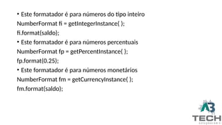 • Este formatador é para números do tipo inteiro
NumberFormat fi = getIntegerInstance( );
fi.format(saldo);
• Este formatador é para números percentuais
NumberFormat fp = getPercentInstance( );
fp.format(0.25);
• Este formatador é para números monetários
NumberFormat fm = getCurrencyInstance( );
fm.format(saldo);
 