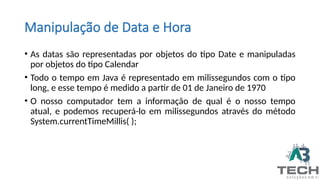 Manipulação de Data e Hora
• As datas são representadas por objetos do tipo Date e manipuladas
por objetos do tipo Calendar
• Todo o tempo em Java é representado em milissegundos com o tipo
long, e esse tempo é medido a partir de 01 de Janeiro de 1970
• O nosso computador tem a informação de qual é o nosso tempo
atual, e podemos recuperá-lo em milissegundos através do método
System.currentTimeMillis( );
 