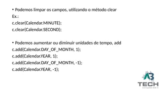 • Podemos limpar os campos, utilizando o método clear
Ex.:
c.clear(Calendar.MINUTE);
c.clear(Calendar.SECOND);
• Podemos aumentar ou diminuir unidades de tempo, add
c.add(Calendar.DAY_OF_MONTH, 1);
c.add(Calendar.YEAR, 1);
c.add(Calendar.DAY_OF_MONTH, -1);
c.add(Calendar.YEAR, -1);
 