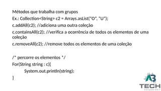 Métodos que trabalha com grupos
Ex.: Collection<String> c2 = Arrays.asList(“O”, “U”);
c.addAll(c2); //adiciona uma outra coleção
c.containsAll(c2); //verifica a ocorrência de todos os elementos de uma
coleção
c.removeAll(c2); //remove todos os elementos de uma coleção
/* percorre os elementos */
For(String string : c){
System.out.println(string);
}
 