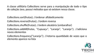 A classe utilitária Collections serve para a manipulação de todo o tipo
de coleção Java, possui métodos que só existem nessa classe.
Collections.sort(frutas); //ordenar alfabeticamente
Collections.reverse(frutas); //ordem reversa
Collections.shuffle(frutas); //ordem aleatória (embaralhar)
Collections.addAll(frutas, “Cupuaçu”, ”Laranja”, “Laranja”); //adiciona
novos elementos
Collections.frequency(“Laranja”); //retorna quantidade de vezes que o
elemento aparece na lista
 