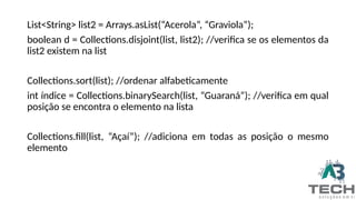 List<String> list2 = Arrays.asList(“Acerola”, “Graviola”);
boolean d = Collections.disjoint(list, list2); //verifica se os elementos da
list2 existem na list
Collections.sort(list); //ordenar alfabeticamente
int índice = Collections.binarySearch(list, “Guaraná”); //verifica em qual
posição se encontra o elemento na lista
Collections.fill(list, “Açaí”); //adiciona em todas as posição o mesmo
elemento
 