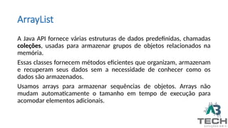 ArrayList
A Java API fornece várias estruturas de dados predefinidas, chamadas
coleções, usadas para armazenar grupos de objetos relacionados na
memória.
Essas classes fornecem métodos eficientes que organizam, armazenam
e recuperam seus dados sem a necessidade de conhecer como os
dados são armazenados.
Usamos arrays para armazenar sequências de objetos. Arrays não
mudam automaticamente o tamanho em tempo de execução para
acomodar elementos adicionais.
 