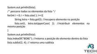 System.out.println(lista);
/* percorre todos os elementos da lista */
for(int i = 0; i < lista.size( ); i++){
String letra = lista.get(i); //recupera elemento na posição
lista.set(i, letra.toUpperCase( )); //reatribuir elementos na
mesma posição
}
System.out.println(lista);
lista.indexOf(“BOXE”); //retorna a posição do elemento dentro da lista
lista.sublist(2, 4); // retorna uma sublista
 