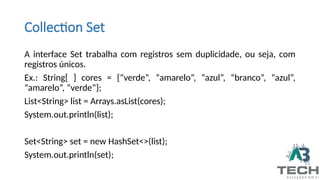 Collection Set
A interface Set trabalha com registros sem duplicidade, ou seja, com
registros únicos.
Ex.: String[ ] cores = {“verde”, “amarelo”, “azul”, “branco”, “azul”,
“amarelo”, “verde”};
List<String> list = Arrays.asList(cores);
System.out.println(list);
Set<String> set = new HashSet<>(list);
System.out.println(set);
 