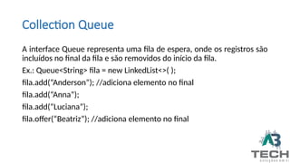 Collection Queue
A interface Queue representa uma fila de espera, onde os registros são
incluídos no final da fila e são removidos do início da fila.
Ex.: Queue<String> fila = new LinkedList<>( );
fila.add(“Anderson”); //adiciona elemento no final
fila.add(“Anna”);
fila.add(“Luciana”);
fila.offer(“Beatriz”); //adiciona elemento no final
 