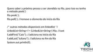 Quero saber a próxima pessoa a ser atendida na fila, para isso eu tenho
o método peek( )
fila.peek( );
fila.poll( ); //remove o elemento do início da fila
/* outros métodos disponíveis em linkedlist */
LinkedList<String> f = (LinkedList<String>) fila; //cast
f.addFirst(“Caio”); //adiciona no início da fila
f.addLast(“Juliana”); //adiciona no fim da fila
System.out.println(f);
 
