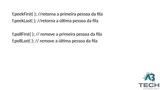 f.peekFirst( ); //retorna a primeira pessoa da fila
f.peekLast( ); //retorna a última pessoa da fila
f.pollFirst( ); // remove a primeira pessoa da fila
f.pollLast( ); // remove a última pessoa da fila
 