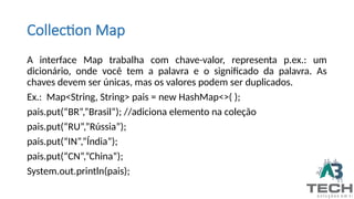 Collection Map
A interface Map trabalha com chave-valor, representa p.ex.: um
dicionário, onde você tem a palavra e o significado da palavra. As
chaves devem ser únicas, mas os valores podem ser duplicados.
Ex.: Map<String, String> pais = new HashMap<>( );
pais.put(“BR”,”Brasil”); //adiciona elemento na coleção
pais.put(“RU”,”Rússia”);
pais.put(“IN”,”Índia”);
pais.put(“CN”,”China”);
System.out.println(pais);
 