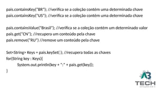 pais.containsKey(“BR”); //verifica se a coleção contém uma determinada chave
pais.containsKey(“US”); //verifica se a coleção contém uma determinada chave
pais.containsValue(“Brasil”); //verifica se a coleção contém um determinado valor
pais.get(“CN”); //recupera um conteúdo pela chave
pais.remove(“RU”) //remove um conteúdo pela chave
Set<String> Keys = pais.keySet( ); //recupera todas as chaves
for(String key : Keys){
System.out.println(key + “:” + pais.get(key));
}
 