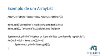 Exemplo de um ArrayList
ArrayList<String> itens = new ArrayList<String>( );
itens.add(“vermelho”); //adiciona um item à lista
itens.add(0, “amarelo”); //adiciona no índice 0
System.out.println(“Mostrar os itens da lista com laço de repetição”);
for(int i = 0; i < itens.size( ); i++){
System.out.println(itens.get[i]);
}
 
