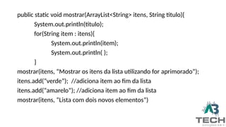 public static void mostrar(ArrayList<String> itens, String titulo){
System.out.println(titulo);
for(String item : itens){
System.out.println(item);
System.out.println( );
}
mostrar(itens, “Mostrar os itens da lista utilizando for aprimorado”);
itens.add(“verde”); //adiciona item ao fim da lista
itens.add(“amarelo”); //adiciona item ao fim da lista
mostrar(itens, “Lista com dois novos elementos”)
 