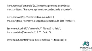 itens.remove(“amarelo”); //remove a primeira ocorrência
mostrar(itens, “Remove a primeira ocorrência de amarelo”);
itens.remove(1); //remove item no índice 1
mostrar(itens, “Remove o segundo elemento da lista (verde)”);
System.out.printf(“”vermelho” %s está na lista”,
itens.contains(“vermelho”) ? “” : “não ”);
System.out.println(“Total de elementos: ”+itens.size( ));
 