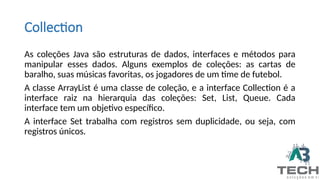 Collection
As coleções Java são estruturas de dados, interfaces e métodos para
manipular esses dados. Alguns exemplos de coleções: as cartas de
baralho, suas músicas favoritas, os jogadores de um time de futebol.
A classe ArrayList é uma classe de coleção, e a interface Collection é a
interface raiz na hierarquia das coleções: Set, List, Queue. Cada
interface tem um objetivo específico.
A interface Set trabalha com registros sem duplicidade, ou seja, com
registros únicos.
 