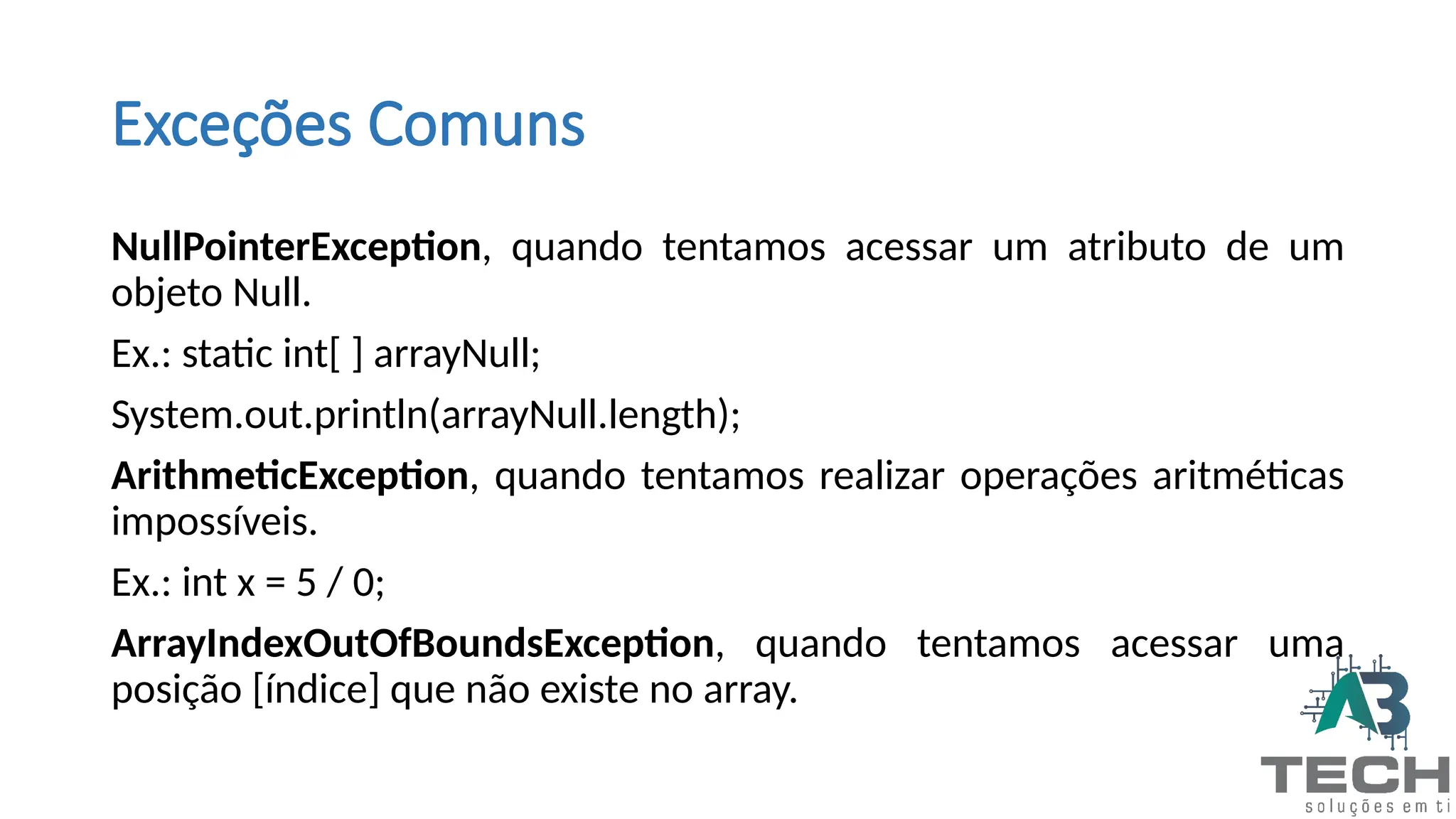Exceções Comuns
NullPointerException, quando tentamos acessar um atributo de um
objeto Null.
Ex.: static int[ ] arrayNull;
System.out.println(arrayNull.length);
ArithmeticException, quando tentamos realizar operações aritméticas
impossíveis.
Ex.: int x = 5 / 0;
ArrayIndexOutOfBoundsException, quando tentamos acessar uma
posição [índice] que não existe no array.
 