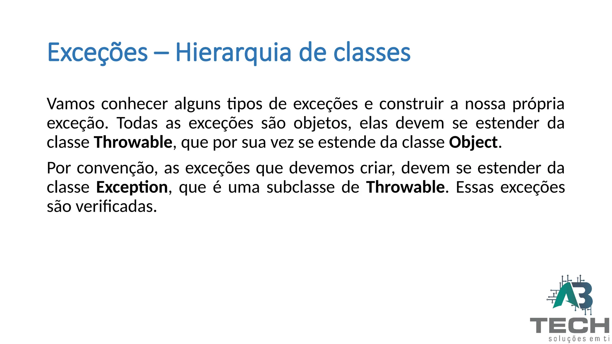 Exceções – Hierarquia de classes
Vamos conhecer alguns tipos de exceções e construir a nossa própria
exceção. Todas as exceções são objetos, elas devem se estender da
classe Throwable, que por sua vez se estende da classe Object.
Por convenção, as exceções que devemos criar, devem se estender da
classe Exception, que é uma subclasse de Throwable. Essas exceções
são verificadas.
 