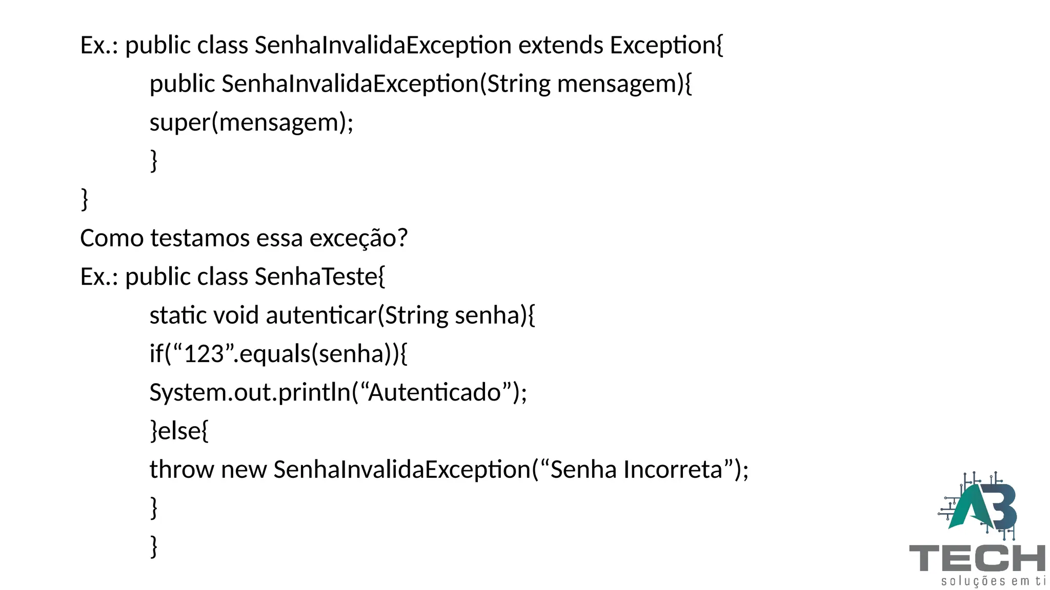 Ex.: public class SenhaInvalidaException extends Exception{
public SenhaInvalidaException(String mensagem){
super(mensagem);
}
}
Como testamos essa exceção?
Ex.: public class SenhaTeste{
static void autenticar(String senha){
if(“123”.equals(senha)){
System.out.println(“Autenticado”);
}else{
throw new SenhaInvalidaException(“Senha Incorreta”);
}
}
 