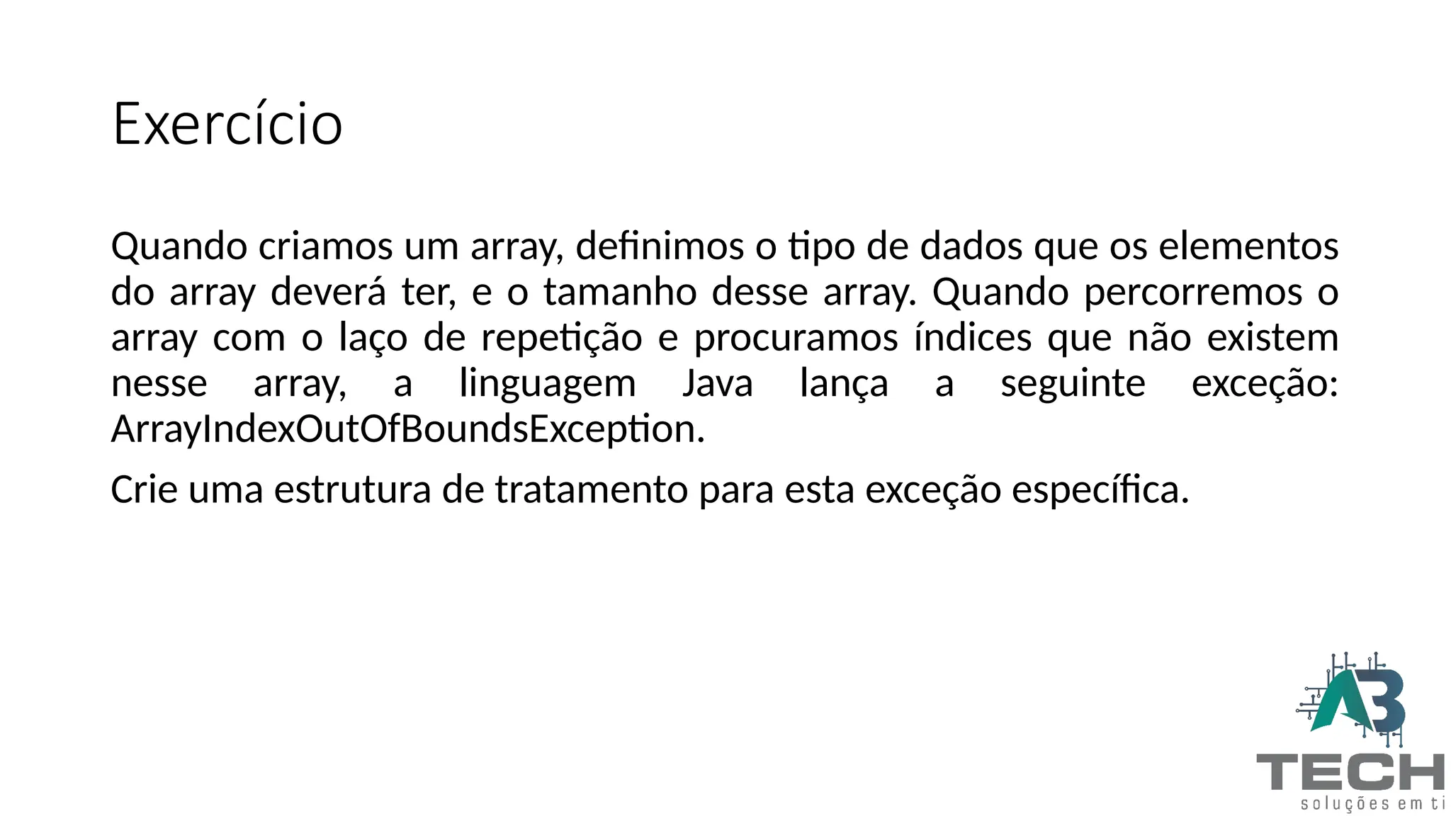 Exercício
Quando criamos um array, definimos o tipo de dados que os elementos
do array deverá ter, e o tamanho desse array. Quando percorremos o
array com o laço de repetição e procuramos índices que não existem
nesse array, a linguagem Java lança a seguinte exceção:
ArrayIndexOutOfBoundsException.
Crie uma estrutura de tratamento para esta exceção específica.
 