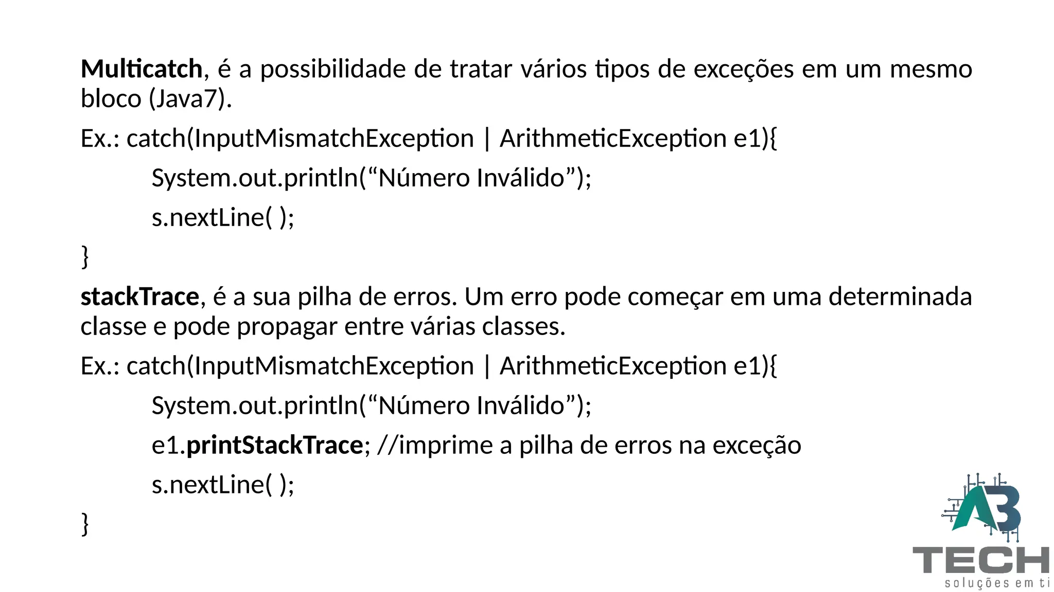 Multicatch, é a possibilidade de tratar vários tipos de exceções em um mesmo
bloco (Java7).
Ex.: catch(InputMismatchException | ArithmeticException e1){
System.out.println(“Número Inválido”);
s.nextLine( );
}
stackTrace, é a sua pilha de erros. Um erro pode começar em uma determinada
classe e pode propagar entre várias classes.
Ex.: catch(InputMismatchException | ArithmeticException e1){
System.out.println(“Número Inválido”);
e1.printStackTrace; //imprime a pilha de erros na exceção
s.nextLine( );
}
 