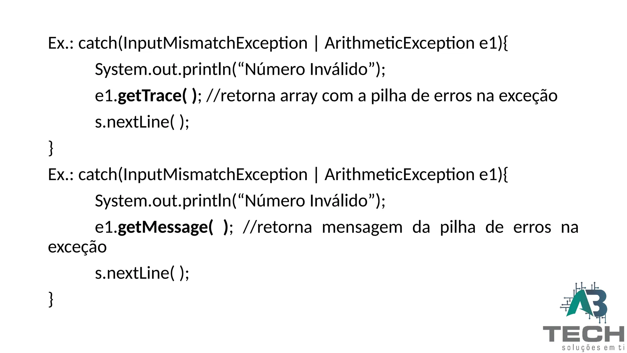 Ex.: catch(InputMismatchException | ArithmeticException e1){
System.out.println(“Número Inválido”);
e1.getTrace( ); //retorna array com a pilha de erros na exceção
s.nextLine( );
}
Ex.: catch(InputMismatchException | ArithmeticException e1){
System.out.println(“Número Inválido”);
e1.getMessage( ); //retorna mensagem da pilha de erros na
exceção
s.nextLine( );
}
 