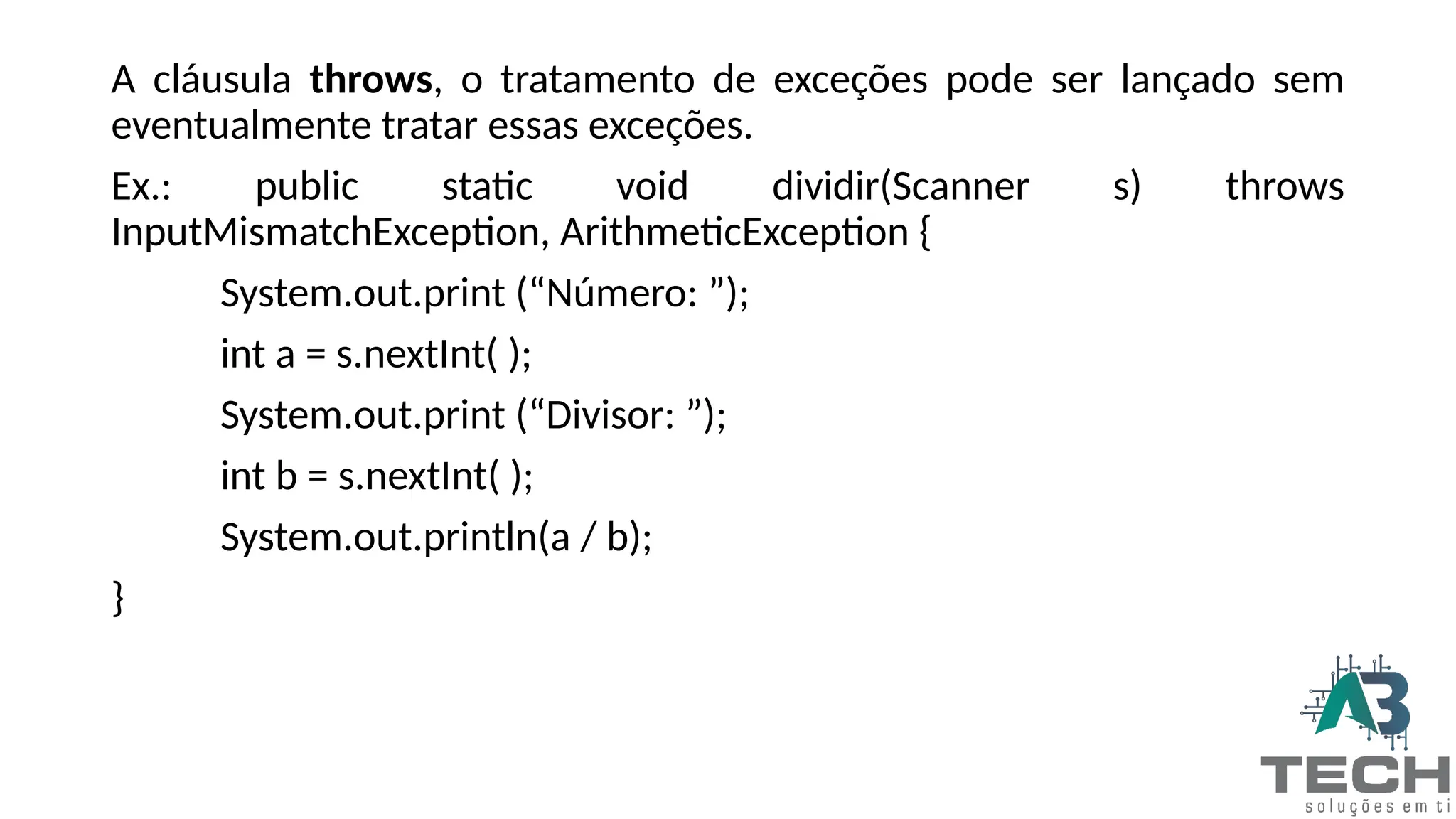 A cláusula throws, o tratamento de exceções pode ser lançado sem
eventualmente tratar essas exceções.
Ex.: public static void dividir(Scanner s) throws
InputMismatchException, ArithmeticException {
System.out.print (“Número: ”);
int a = s.nextInt( );
System.out.print (“Divisor: ”);
int b = s.nextInt( );
System.out.println(a / b);
}
 