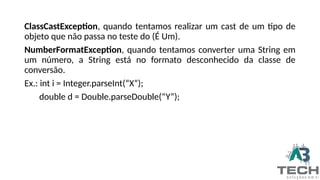ClassCastException, quando tentamos realizar um cast de um tipo de
objeto que não passa no teste do (É Um).
NumberFormatException, quando tentamos converter uma String em
um número, a String está no formato desconhecido da classe de
conversão.
Ex.: int i = Integer.parseInt(“X”);
double d = Double.parseDouble(“Y”);
 