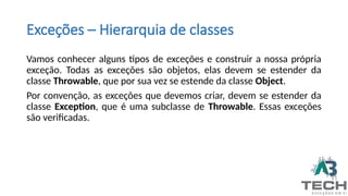 Exceções – Hierarquia de classes
Vamos conhecer alguns tipos de exceções e construir a nossa própria
exceção. Todas as exceções são objetos, elas devem se estender da
classe Throwable, que por sua vez se estende da classe Object.
Por convenção, as exceções que devemos criar, devem se estender da
classe Exception, que é uma subclasse de Throwable. Essas exceções
são verificadas.
 