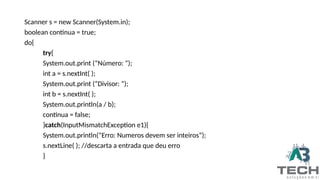 Scanner s = new Scanner(System.in);
boolean continua = true;
do{
try{
System.out.print (“Número: ”);
int a = s.nextInt( );
System.out.print (“Divisor: ”);
int b = s.nextInt( );
System.out.println(a / b);
continua = false;
}catch(InputMismatchException e1){
System.out.println(“Erro: Numeros devem ser inteiros”);
s.nextLine( ); //descarta a entrada que deu erro
}
 