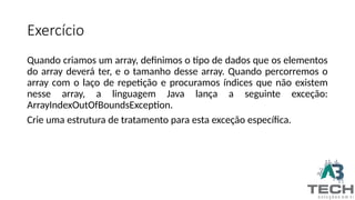 Exercício
Quando criamos um array, definimos o tipo de dados que os elementos
do array deverá ter, e o tamanho desse array. Quando percorremos o
array com o laço de repetição e procuramos índices que não existem
nesse array, a linguagem Java lança a seguinte exceção:
ArrayIndexOutOfBoundsException.
Crie uma estrutura de tratamento para esta exceção específica.
 