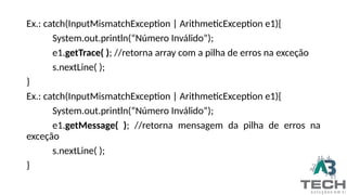 Ex.: catch(InputMismatchException | ArithmeticException e1){
System.out.println(“Número Inválido”);
e1.getTrace( ); //retorna array com a pilha de erros na exceção
s.nextLine( );
}
Ex.: catch(InputMismatchException | ArithmeticException e1){
System.out.println(“Número Inválido”);
e1.getMessage( ); //retorna mensagem da pilha de erros na
exceção
s.nextLine( );
}
 