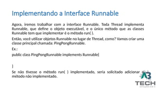 Agora, iremos trabalhar com a interface Runnable. Toda Thread implementa
Runnable, que define o objeto executável, e o único método que as classes
Runnable tem que implementar é o método run( ).
Então, você utilizar objetos Runnable no lugar de Thread, como? Vamos criar uma
classe principal chamada: PingPongRunnable.
Ex.:
public class PingPongRunnable implements Runnable{
}
Se não tivesse o método run( ) implementado, seria solicitado adicionar o
método não implementado.
Implementando a Interface Runnable
 