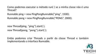 Como podemos executar o método run( ) se a minha classe não é uma
Thread?
Runnable ping = new PingPongRunnable(“ping”, 1500);
Runnable pong = new PingPongRunnable(“PONG”, 2000);
new Thread(ping, “ping”).start( );
new Thread(pong, “pong”).start( );
Então podemos criar Threads a partir da classe Thread e também
implementando a interface Runnable.
 