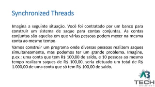 Imagina a seguinte situação. Você foi contratado por um banco para
construir um sistema de saque para contas conjuntas. As contas
conjuntas são aquelas em que várias pessoas podem mexer na mesma
conta ao mesmo tempo.
Vamos construir um programa onde diversas pessoas realizem saques
simultaneamente, mas podemos ter um grande problema. Imagine,
p.ex.: uma conta que tem R$ 100,00 de saldo, e 10 pessoas ao mesmo
tempo realizam saques de R$ 100,00, seria efetuado um total de R$
1.000,00 de uma conta que só tem R$ 100,00 de saldo.
Synchronized Threads
 