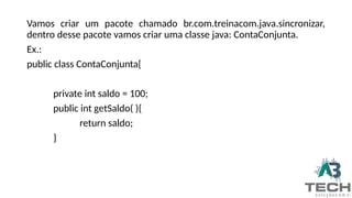 Vamos criar um pacote chamado br.com.treinacom.java.sincronizar,
dentro desse pacote vamos criar uma classe java: ContaConjunta.
Ex.:
public class ContaConjunta{
private int saldo = 100;
public int getSaldo( ){
return saldo;
}
 