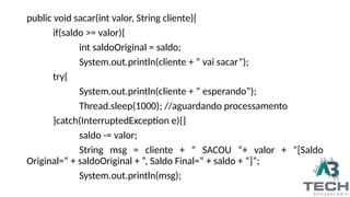 public void sacar(int valor, String cliente){
if(saldo >= valor){
int saldoOriginal = saldo;
System.out.println(cliente + “ vai sacar”);
try{
System.out.println(cliente + “ esperando”);
Thread.sleep(1000); //aguardando processamento
}catch(InterruptedException e){}
saldo -= valor;
String msg = cliente + “ SACOU “+ valor + “[Saldo
Original=“ + saldoOriginal + “, Saldo Final=“ + saldo + “]”;
System.out.println(msg);
 