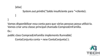 }else{
System.out.println(“Saldo insuficiente para “+cliente);
}
}
Vamos disponibilizar essa conta para que várias pessoas possa utilizá-la.
Vamos criar uma classe principal chamada ComprasEmFamilia.
Ex.:
public class ComprasEmFamilia implements Runnable{
ContaConjunta conta = new ContaConjunta( );
 