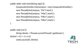 public static void main(String args[ ]){
ComprasEmFamilia irAsCompras = new ComprasEmFamilia( );
new Thread(irAsCompras, “Pai”).start( );
new Thread(irAsCompras, “Mãe”).start( );
new Thread(irAsCompras, “Filha”).start( );
new Thread(irAsCompras, “Filho”).start( );
}
public void run( ){
String cliente = Thread.currentThread( ).getName( );
for(int i = 0; i < 5; i++){
conta.sacar(20, cliente);
 