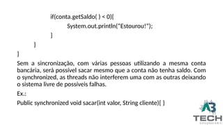 if(conta.getSaldo( ) < 0){
System.out.println(“Estourou!”);
}
}
}
Sem a sincronização, com várias pessoas utilizando a mesma conta
bancária, será possível sacar mesmo que a conta não tenha saldo. Com
o synchronized, as threads não interferem uma com as outras deixando
o sistema livre de possíveis falhas.
Ex.:
Public synchronized void sacar(int valor, String cliente){ }
 