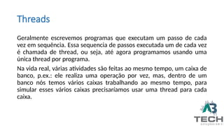 Threads
Geralmente escrevemos programas que executam um passo de cada
vez em sequência. Essa sequencia de passos executada um de cada vez
é chamada de thread, ou seja, até agora programamos usando uma
única thread por programa.
Na vida real, várias atividades são feitas ao mesmo tempo, um caixa de
banco, p.ex.: ele realiza uma operação por vez, mas, dentro de um
banco nós temos vários caixas trabalhando ao mesmo tempo, para
simular esses vários caixas precisaríamos usar uma thread para cada
caixa.
 