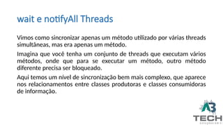 wait e notifyAll Threads
Vimos como sincronizar apenas um método utilizado por várias threads
simultâneas, mas era apenas um método.
Imagina que você tenha um conjunto de threads que executam vários
métodos, onde que para se executar um método, outro método
diferente precisa ser bloqueado.
Aqui temos um nível de sincronização bem mais complexo, que aparece
nos relacionamentos entre classes produtoras e classes consumidoras
de informação.
 