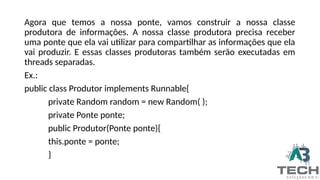 Agora que temos a nossa ponte, vamos construir a nossa classe
produtora de informações. A nossa classe produtora precisa receber
uma ponte que ela vai utilizar para compartilhar as informações que ela
vai produzir. E essas classes produtoras também serão executadas em
threads separadas.
Ex.:
public class Produtor implements Runnable{
private Random random = new Random( );
private Ponte ponte;
public Produtor(Ponte ponte){
this.ponte = ponte;
}
 