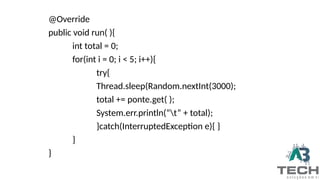 @Override
public void run( ){
int total = 0;
for(int i = 0; i < 5; i++){
try{
Thread.sleep(Random.nextInt(3000);
total += ponte.get( );
System.err.println(“t” + total);
}catch(InterruptedException e){ }
}
}
 