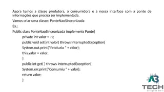 Agora temos a classe produtora, a consumidora e a nossa interface com a ponte de
informações que precisa ser implementada.
Vamos criar uma classe: PonteNaoSincronizada
Ex.:
Public class PonteNaoSincronizada implements Ponte{
private int valor = -1;
public void set(int valor) throws InterruptedException{
System.out.print(“Produziu “ + valor);
this.valor = valor;
}
public int get( ) throws InterruptedException{
System.err.print(“Consumiu “ + valor);
return valor;
}
 