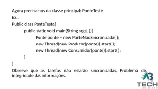 Agora precisamos da classe principal: PonteTeste
Ex.:
Public class PonteTeste{
public static void main(String args[ ]){
Ponte ponte = new PonteNaoSincronizada( );
new Thread(new Produtor(ponte)).start( );
new Thread(new Consumidor(ponte)).start( );
}
}
Observe que as tarefas não estarão sincronizadas. Problema de
integridade das informações.
 