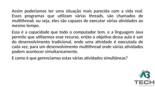 Assim poderíamos ter uma situação mais parecida com a vida real.
Esses programas que utilizam várias threads, são chamados de
multithread, ou seja, eles são capazes de executar várias atividades ao
mesmo tempo.
Essa é a capacidade que todo o computador tem, e a linguagem Java
permite que utilizemos esse recurso, então o objetivo dessa aula é sair
do desenvolvimento tradicional, onde uma atividade é executada de
cada vez, para um desenvolvimento multithread onde várias atividades
podem acontecer simultaneamente.
E como é que gerenciamos estas várias atividades simultâneas?
 